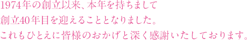 1973年の創立以来、本年を持ちまして創立40周年を迎えることとなりました。これもひとえに皆様のおかげと深く感謝いたしております。