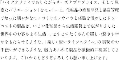 「ハイクオリティでありながらリーズナブルプライス、そして豊富なバリエーション」をモットーに、化粧品の商品開発と品質管理で培った細やかなモノづくりのノウハウと経験を活かしたドゥ・ベストの製品は、いまや化粧品から生活雑貨まで広がりました。世界中のお客さまの生活に、ますますたくさんの嬉しい驚きや幸せをもたらせるような、「楽しく賢いライフスタイル」の実現のお手伝いができるような、魅力あふれる製品を積極的に提案してまいります。これからもどうぞよろしくお願い申し上げます。